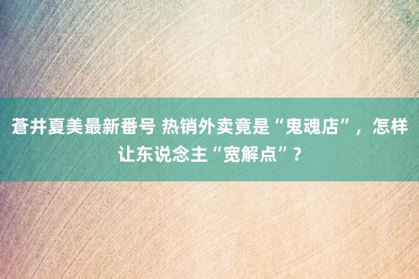 蒼井夏美最新番号 热销外卖竟是“鬼魂店”，怎样让东说念主“宽解点”？