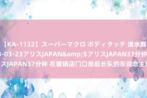 【KA-1132】スーパーマクロ ボディタッチ 清水舞</a>2008-03-23アリスJAPAN&$アリスJAPAN37分钟 在暖锅店门口排起长队的东说念主们，在抒发什么