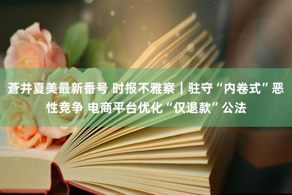 蒼井夏美最新番号 时报不雅察｜驻守“内卷式”恶性竞争 电商平台优化“仅退款”公法