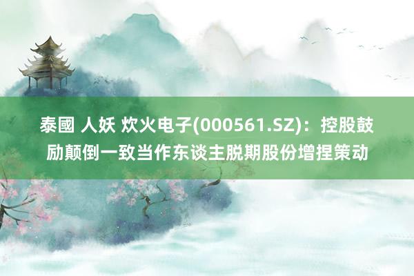 泰國 人妖 炊火电子(000561.SZ)：控股鼓励颠倒一致当作东谈主脱期股份增捏策动