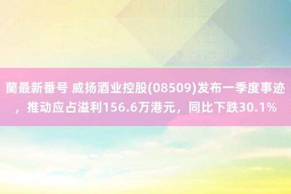 蘭最新番号 威扬酒业控股(08509)发布一季度事迹，推动应占溢利156.6万港元，同比下跌30.1%