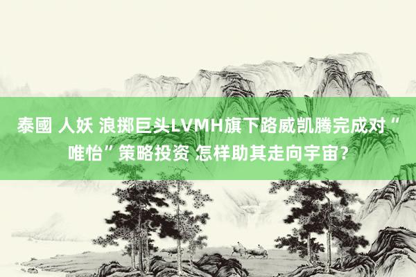 泰國 人妖 浪掷巨头LVMH旗下路威凯腾完成对“唯怡”策略投资 怎样助其走向宇宙？