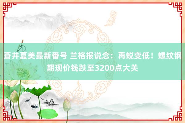 蒼井夏美最新番号 兰格报说念：再蜕变低！螺纹钢期现价钱跌至3200点大关