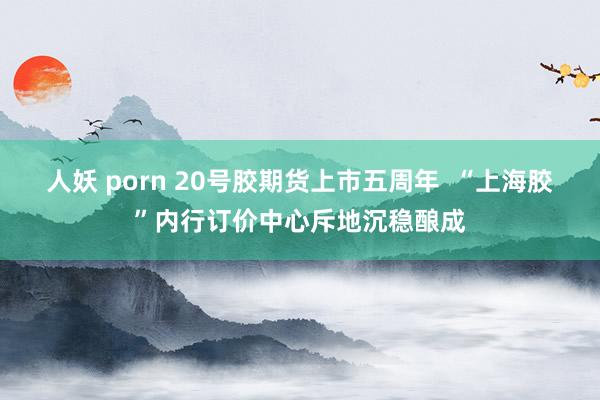 人妖 porn 20号胶期货上市五周年  “上海胶”内行订价中心斥地沉稳酿成