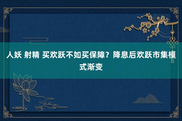 人妖 射精 买欢跃不如买保障？降息后欢跃市集模式渐变