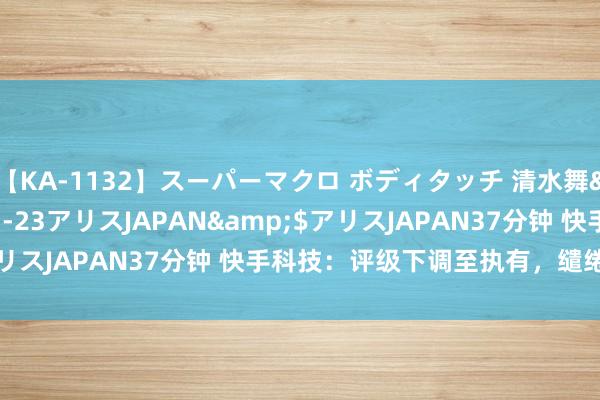 【KA-1132】スーパーマクロ ボディタッチ 清水舞</a>2008-03-23アリスJAPAN&$アリスJAPAN37分钟 快手科技：评级下调至执有，缱绻价50港元