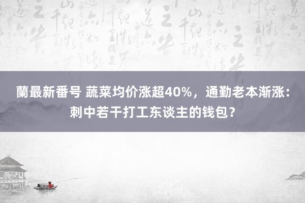 蘭最新番号 蔬菜均价涨超40%，通勤老本渐涨：刺中若干打工东谈主的钱包？