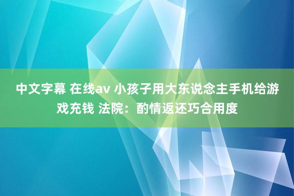 中文字幕 在线av 小孩子用大东说念主手机给游戏充钱 法院：酌情返还巧合用度