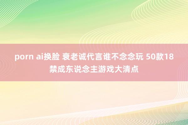 porn ai换脸 衰老诚代言谁不念念玩 50款18禁成东说念主游戏大清点