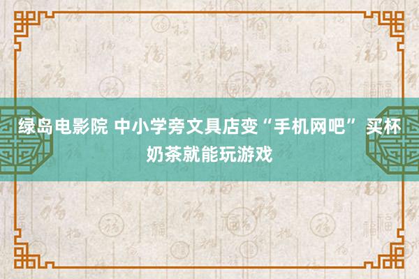 绿岛电影院 中小学旁文具店变“手机网吧” 买杯奶茶就能玩游戏