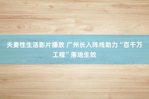 夫妻性生活影片播放 广州长入阵线助力“百千万工程”落地生效