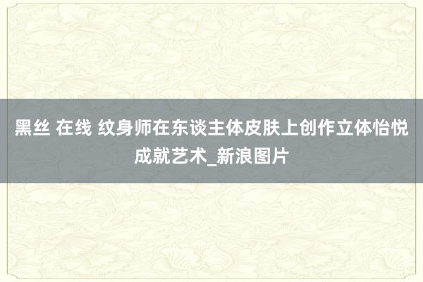 黑丝 在线 纹身师在东谈主体皮肤上创作立体怡悦成就艺术_新浪图片