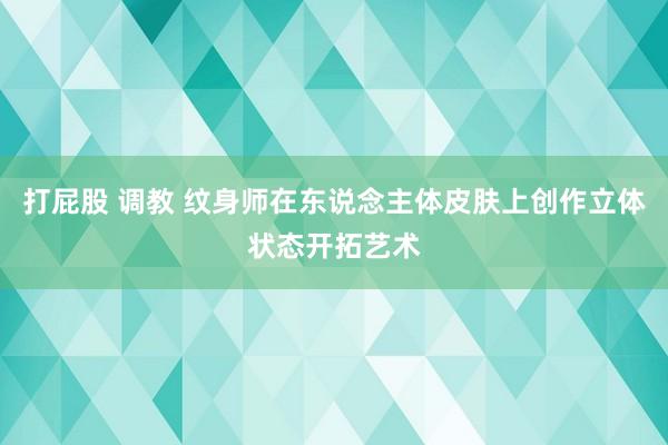 打屁股 调教 纹身师在东说念主体皮肤上创作立体状态开拓艺术