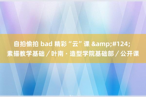 自拍偷拍 bad 精彩“云”课 &#124; 素描教学基础／叶南 · 造型学院基础部／公开课