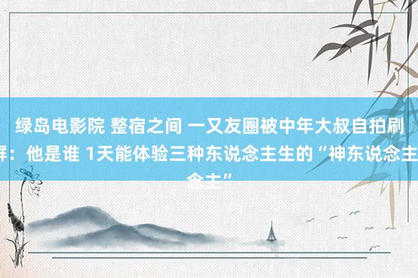 绿岛电影院 整宿之间 一又友圈被中年大叔自拍刷屏：他是谁 1天能体验三种东说念主生的“神东说念主”