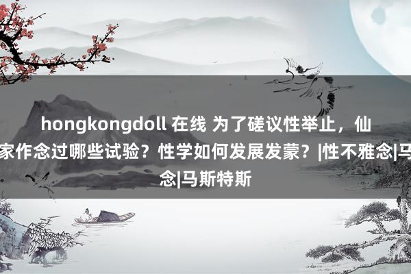 hongkongdoll 在线 为了磋议性举止，仙葩科学家作念过哪些试验？性学如何发展发蒙？|性不雅念|马斯特斯