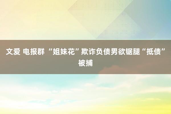 文爱 电报群 “姐妹花”欺诈负债男欲锯腿“抵债”被捕