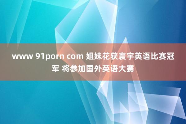 www 91porn com 姐妹花获寰宇英语比赛冠军 将参加国外英语大赛