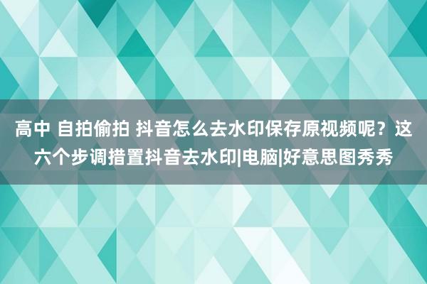 高中 自拍偷拍 抖音怎么去水印保存原视频呢？这六个步调措置抖音去水印|电脑|好意思图秀秀