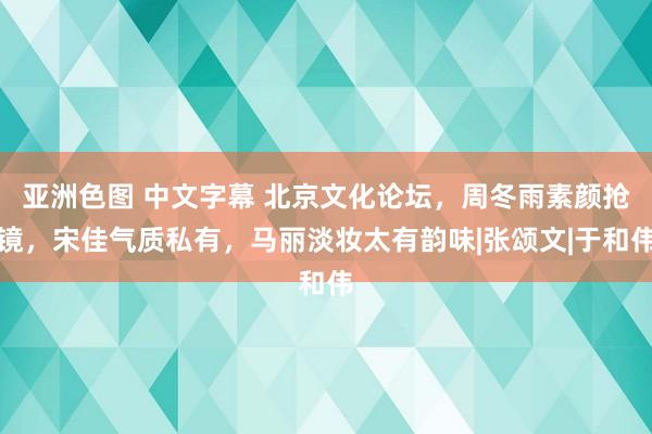 亚洲色图 中文字幕 北京文化论坛，周冬雨素颜抢镜，宋佳气质私有，马丽淡妆太有韵味|张颂文|于和伟