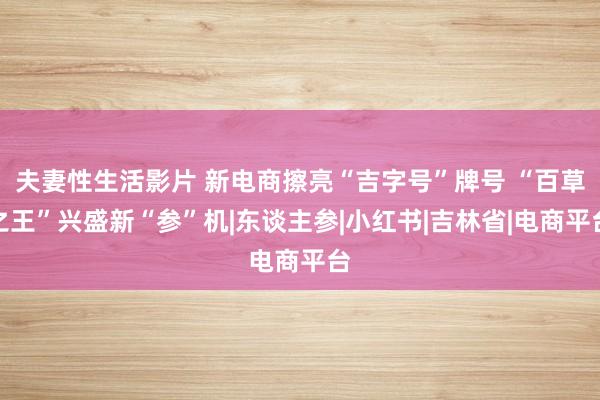 夫妻性生活影片 新电商擦亮“吉字号”牌号 “百草之王”兴盛新“参”机|东谈主参|小红书|吉林省|电商平台