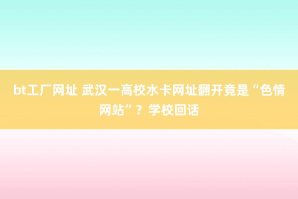 bt工厂网址 武汉一高校水卡网址翻开竟是“色情网站”？学校回话